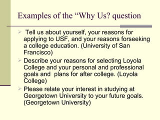 Examples of the “Why Us? question Tell us about yourself, your reasons for applying to USF, and your reasons forseeking a college education. (University of San Francisco) Describe your reasons for selecting Loyola College and your personal and professional goals and  plans for after college. (Loyola College) Please relate your interest in studying at Georgetown University to your future goals. (Georgetown University)  