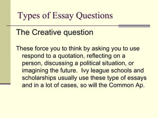 Types of Essay Questions The Creative question These force you to think by asking you to use respond to a quotation, reflecting on a person, discussing a political situation, or imagining the future.  Ivy league schools and scholarships usually use these type of essays and in a lot of cases, so will the Common Ap. 