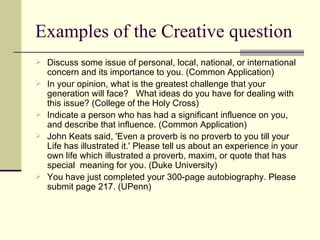 Examples of the Creative question Discuss some issue of personal, local, national, or international concern and its importance to you. (Common Application) In your opinion, what is the greatest challenge that your generation will face?  What ideas do you have for dealing with this issue? (College of the Holy Cross) Indicate a person who has had a significant influence on you, and describe that influence. (Common Application) John Keats said, 'Even a proverb is no proverb to you till your Life has illustrated it.' Please tell us about an experience in your own life which illustrated a proverb, maxim, or quote that has special  meaning for you. (Duke University) You have just completed your 300-page autobiography. Please submit page 217. (UPenn) 