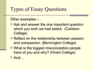 Types of Essay Questions Other examples –  Ask and answer the one important question which you wish we had asked.  (Carleton College) Reflect on the relationship between passion and compassion. (Bennington College) What is the biggest misconception people have of you and why? (Hiram College) And… 
