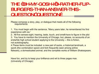 THE “OH-MY-GOSH-I’D-RATHER-FLIP-BURGERS-THAN-ANSWER-THIS-QUESTION” QUESTION… Please compose a story, play, or dialogue that meets all of the following requirements: 1.  You must begin with the sentence, 'Many years later, he remembered his first  experience with ice.'  2.  All five senses-sight, hearing, taste, touch, and smell-have to figure in the plot 3.  You have to mention the University of Chicago, but, please, no accounts of an  erstwhile high school student applying to the University -- this is fiction,  not autobiography.  4.These items must be included: a new pair of socks, a historical landmark, a  spork (the combination spoon and fork frequently seen among airline  flatware), a domesticated animal, and the complete works of William Shakespeare.  Have fun, and try to keep your brilliance and wit to three pages max. (University of Chicago) 