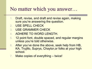 No matter which you answer… Draft, revise, and draft and revise again, making sure you’re answering the question. USE SPELL CHECK USE GRAMMER CHECK ADHERE TO WORD LENGTH. 12 point font, double spaced, and regular margins unless you’re told otherwise. After you’ve done the above, seek help from HB, KA, Trujillo, Suprys, Chaytor,or folks at your high school. Make copies of everything – twice! 