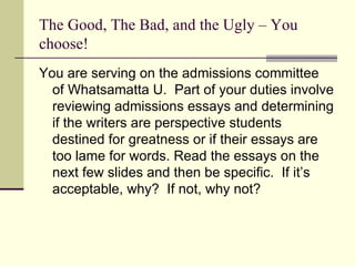 The Good, The Bad, and the Ugly – You choose! You are serving on the admissions committee of Whatsamatta U.  Part of your duties involve reviewing admissions essays and determining if the writers are perspective students destined for greatness or if their essays are too lame for words. Read the essays on the next few slides and then be specific.  If it’s acceptable, why?  If not, why not?  