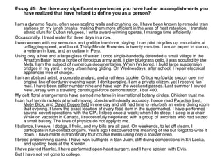 Essay #1:  Are there any significant experiences you have had or accomplishments you have realized that have helped to define you as a person? I am a dynamic figure, often seen scaling walls and crushing ice. I have been known to remodel train stations on my lunch breaks, making them more efficient in the area of heat retention. I translate ethnic slurs for Cuban refugees, I write award-winning operas, I manage time efficiently.  Occasionally, I tread water for three days in a row.  I woo women with my sensuous and godlike trombone playing, I can pilot bicycles up  mountains at unflagging speed, and I cook Thirty-Minute Brownies in twenty minutes. I am an expert in stucco, a veteran in love, and an outlaw in Peru.  Using only a hoe and a large glass of water, I once single-handedly defended a small village in the Amazon Basin from a horde of ferocious army ants. I play bluegrass cello, I was scouted by the Mets, I am the subject of numerous documentaries. When I'm bored, I build large suspension bridges in my yard. I enjoy urban hang gliding. On Wednesdays, after school, I repair electrical appliances free of charge.  I am an abstract artist, a concrete analyst, and a ruthless bookie. Critics worldwide swoon over my original line of corduroy evening wear. I don't perspire. I am a private citizen, yet I receive fan mail. I have been caller number nine and have won the weekend passes. Last summer I toured New Jersey with a traveling centrifugal-force demonstration. I bat 400.  My deft floral arrangements have earned me fame in international botany circles. Children trust me.  I can hurl tennis rackets at small moving objects with deadly accuracy. I once read  Paradise Lost, Moby Dick,  and  David Copperfield  in one day and still had time to refurbish an entire dining room that evening. I know the exact location of every food item in the supermarket. I have performed several covert operations with the CIA. I sleep once a week; when I do sleep, I sleep in a chair. While on vacation in Canada, I successfully negotiated with a group of terrorists who had seized a small bakery. The laws of physics do not apply to me.  I balance, I weave, I dodge, I frolic, and my bills are all paid. On weekends, to let off steam, I participate in full-contact origami. Years ago I discovered the meaning of life but forgot to write it down. I have made extraordinary four course meals using only a toaster oven.  I breed prizewinning clams. I have won bullfights in San Juan, cliff-diving competitions in Sri Lanka, and spelling bees at the Kremlin.  I have played Hamlet, I have performed open-heart surgery, and I have spoken with Elvis.  But I have not yet gone to college.  
