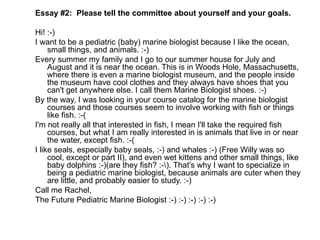 Essay #2:  Please tell the committee about yourself and your goals. Hi! :-) I want to be a pediatric (baby) marine biologist because I like the ocean, small things, and animals. :-) Every summer my family and I go to our summer house for July and August and it is near the ocean. This is in Woods Hole, Massachusetts, where there is even a marine biologist museum, and the people inside the museum have cool clothes and they always have shoes that you can't get anywhere else. I call them Marine Biologist shoes. :-) By the way, I was looking in your course catalog for the marine biologist courses and those courses seem to involve working with fish or things like fish. :-( I'm not really all that interested in fish, I mean I'll take the required fish courses, but what I am really interested in is animals that live in or near the water, except fish. :-( I like seals, especially baby seals, :-) and whales :-) (Free Willy was so cool, except or part II), and even wet kittens and other small things, like baby dolphins :-)(are they fish? :-\). That's why I want to specialize in being a pediatric marine biologist, because animals are cuter when they are little, and probably easier to study. :-) Call me Rachel, The Future Pediatric Marine Biologist :-) :-) :-) :-) :-)  