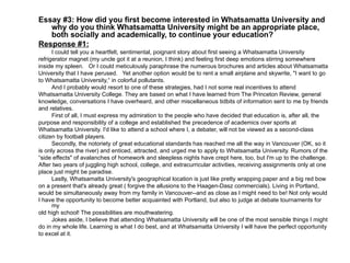 Essay #3: How did you first become interested in Whatsamatta University and why do you think Whatsamatta University might be an appropriate place, both socially and academically, to continue your education? Response #1: I could tell you a heartfelt, sentimental, poignant story about first seeing a Whatsamatta University refrigerator magnet (my uncle got it at a reunion, I think) and feeling first deep emotions stirring somewhere inside my spleen.  Or I could meticulously paraphrase the numerous brochures and articles about Whatsamatta University that I have perused.  Yet another option would be to rent a small airplane and skywrite, "I want to go to Whatsamatta University,“ in colorful pollutants. And I probably would resort to one of these strategies, had I not some real incentives to attend Whatsamatta University College. They are based on what I have learned from The Princeton Review, general knowledge, conversations I have overheard, and other miscellaneous tidbits of information sent to me by friends and relatives.  First of all, I must express my admiration to the people who have decided that education is, after all, the purpose and responsibility of a college and established the precedence of academics over sports at  Whatsamatta University. I'd like to attend a school where I, a debater, will not be viewed as a second-class  citizen by football players.  Secondly, the notoriety of great educational standards has reached me all the way in Vancouver (OK, so it  is only across the river) and enticed, attracted, and urged me to apply to Whatsamatta University. Rumors of the “ side effects" of avalanches of homework and sleepless nights have crept here, too, but I'm up to the challenge. After two years of juggling high school, college, and extracurricular activities, receiving assignments only at one place just might be paradise.  Lastly, Whatsamatta University's geographical location is just like pretty wrapping paper and a big red bow on a present that's already great ( forgive the allusions to the Haagen-Dasz commercials). Living in Portland,  would be simultaneously away from my family in Vancouver--and as close as I might need to be! Not only would I have the opportunity to become better acquainted with Portland, but also to judge at debate tournaments for my old high school! The possibilities are mouthwatering.  Jokes aside, I believe that attending Whatsamatta University will be one of the most sensible things I might  do in my whole life. Learning is what I do best, and at Whatsamatta University I will have the perfect opportunity to excel at it.  