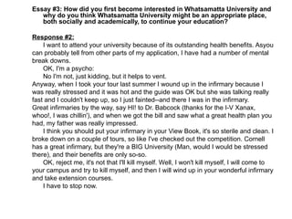 Essay #3: How did you first become interested in Whatsamatta University and why do you think Whatsamatta University might be an appropriate place, both socially and academically, to continue your education? Response #2: I want to attend your university because of its outstanding health benefits. Asyou  can probably tell from other parts of my application, I have had a number of mental  break downs. OK, I'm a psycho: No I'm not, just kidding, but it helps to vent.  Anyway, when I took your tour last summer I wound up in the infirmary because I  was really stressed and it was hot and the guide was OK but she was talking really fast and I couldn't keep up, so I just fainted--and there I was in the infirmary.  Great infirmaries by the way, say HI! to Dr. Babcock (thanks for the I-V Xanax, whoo!, I was chillin'), and when we got the bill and saw what a great health plan you had, my father was really impressed. I think you should put your infirmary in your View Book, it's so sterile and clean. I  broke down on a couple of tours, so like I've checked out the competition. Cornell has a great infirmary, but they're a BIG University (Man, would I would be stressed there), and their benefits are only so-so. OK, reject me, it's not that I'll kill myself. Well, I won't kill myself, I will come to your campus and try to kill myself, and then I will wind up in your wonderful infirmary and take extension courses.  I have to stop now. 