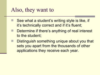 Also, they want to See what a student’s writing style is like, if it’s technically correct and if it’s fluent; Determine if there’s anything of real interest to the student; Distinguish something unique about you that sets you apart from the thousands of other applications they receive each year. 