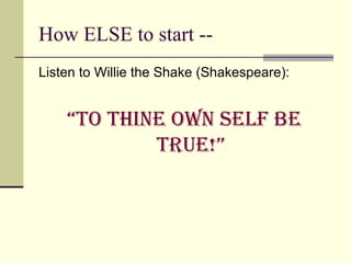 How ELSE to start --  Listen to Willie the Shake (Shakespeare): “ To Thine own self be true!” 