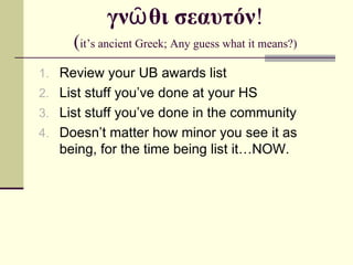 γνῶθι σεαυτόν ! ( it’s ancient Greek; Any guess what it means?) Review your UB awards list List stuff you’ve done at your HS List stuff you’ve done in the community Doesn’t matter how minor you see it as being, for the time being list it…NOW. 