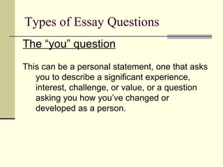 Types of Essay Questions The “you” question This can be a personal statement, one that asks you to describe a significant experience, interest, challenge, or value, or a question asking you how you’ve changed or developed as a person. 