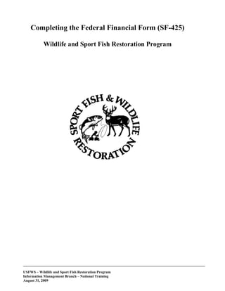 Completing the Federal Financial Form (SF-425)

           Wildlife and Sport Fish Restoration Program




___________________________________________________________________________________________________

USFWS – Wildlife and Sport Fish Restoration Program
Information Management Branch – National Training
August 31, 2009
 