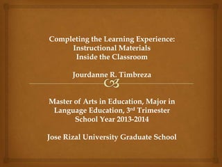 Completing the Learning Experience:
Instructional Materials
Inside the Classroom
Jourdanne R. Timbreza
Master of Arts in Education, Major in
Language Education, 3rd Trimester
School Year 2013-2014
Jose Rizal University Graduate School
 