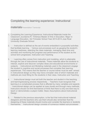 Completing the learning experience: Instructional
materialsPresentation Transcript
1. Completing the Learning Experience: Instructional Materials Inside the
Classroom Jourdanne R. Timbreza Master of Arts in Education, Major in
Language Education, 3rd Trimester School Year 2013-2014 Jose Rizal
University Graduate School
2.   Instruction is defined as the set of events embedded in purposeful activities
that facilitate learning.  Various sub-processes such as gauging the student's
learning readiness, selecting the class materials, managing class time and
activities and monitoring the progress and performance of the student as the
school term progresses. Instruction and Teaching
3.   Learning often comes from instruction and modeling, which is attainable
through the use of instructional materials. These materials allow the students to
interact, explore and discover complex ideas and educational environments or
subjects.  Instructional and Modeling materials used in the classroom engage
the student in cognitive and social processes that complete their learning
experiences. This means that the teacher or course trainer must be well- versed
in instructional design so they may have a broader view of which materials and
methods are most fitting for the students in their class. Instruction and Teaching
4.   Instructional design must aid both the teacher and student in the teaching
and learning/studying process respectively.  Teachers must recognize that
learning is a complicated process that is affected by many variables and aspects
 Instructional design can be applied at many levels and through many methods.
Instructors should not limit themselves of think that there is only one best way to
teach or demonstrate a subject matter. Basic Assumptions about Instructional
Design
5.   Related to the previous assumption, is the fact that instructional material
designers and the teachers who use them should also remember that the
designing of these materials should involve and consider the learners or students
themselves.  Instructional design consists of numerous related sub-processes
 