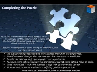 Completing the Puzzle 
You’re now on the home stretch. You’ve identified which 
processes you want to outsource, which company and 
all other affiliated logistical issues. Now its time to 
sit back and reap the benefits. 
Once your overseas partner is up and running it is important to focus 
your efforts internally as well. 
 Re-Evaluate the production and effectiveness of your on-site employees. 
 Identify internal changes that are now possible due to outsourced labor. 
 Re-allocate existing staff to new projects or departments. 
 Focus on client satisfaction surveys and increase repeat client sales & focus on sales. 
 Time to innovate - Your core business is safe with your overseas vendor. 
 Now its time to innovate without sacrificing quality or production. 
Source A Tech, 5801 Allentown Road, Suite# 503, Camp Springs, MD 20746 
