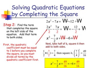 Solving Quadratic Equations by Completing the Square Step 2:  Find the term that completes the square on the left side of the equation.   Add that term to both sides. First, the quadratic coefficient must be equal to 1 before you complete the square, so you must divide all terms by the quadratic coefficient first. Next, take half of b, square it then add to both sides. 