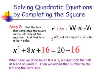 Solving Quadratic Equations by Completing the Square Step 2:  Find the term that completes the square on the left side of the equation.   Add that term to both sides. What have we done here? If a is 1, we just took the half of b and squared it.  Then we added that number to the left and the right side. 
