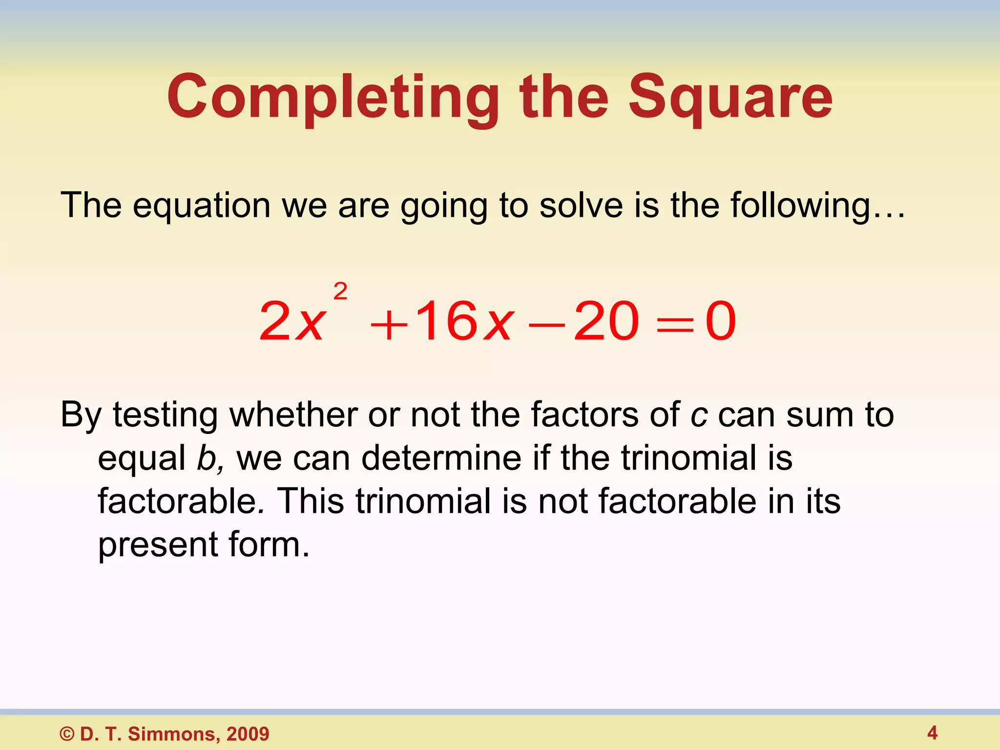 Completing the Square The equation we are going to solve is the following… By testing whether or not the factors of  c  can sum to equal  b,  we can determine if the trinomial is factorable .  This trinomial is not factorable in its present form. © D. T. Simmons, 2009 