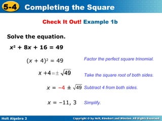 5-4

Completing the Square
Check It Out! Example 1b

Solve the equation.
x2 + 8x + 16 = 49
(x + 4)2 = 49

Factor the perfect square trinomial.
Take the square root of both sides.

x = –4 ± 49 Subtract 4 from both sides.
x = –11, 3
Holt Algebra 2

Simplify.

 