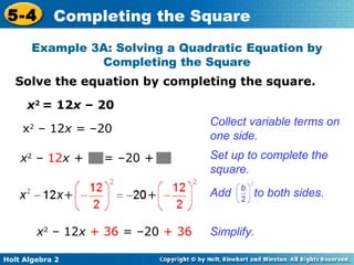 5-4

Completing the Square

Example 3A: Solving a Quadratic Equation by
Completing the Square
Solve the equation by completing the square.
x2 = 12x – 20
x – 12x = –20

Collect variable terms on
one side.

x2 – 12x +

Set up to complete the
square.

2

= –20 +

Add
x2 – 12x + 36 = –20 + 36
Holt Algebra 2

to both sides.

Simplify.

 