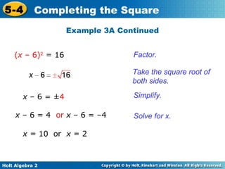 5-4

Completing the Square
Example 3A Continued

(x – 6)2 = 16

Factor.
Take the square root of
both sides.

x – 6 = ±4
x – 6 = 4 or x – 6 = –4
x = 10 or x = 2

Holt Algebra 2

Simplify.
Solve for x.

 