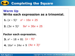 5-4

Completing the Square

Warm Up
Write each expression as a trinomial.
1. (x – 5)2
2. (3x + 5)2

x2 – 10x + 25
9x2 + 30x + 25

Factor each expression.
3. x2 – 18 + 81 (x – 9)2
4. 16x2 + 24x + 9 (4x + 3)2

Holt Algebra 2

 