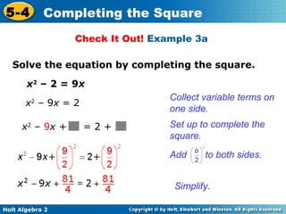 5-4

Completing the Square
Check It Out! Example 3a

Solve the equation by completing the square.
x2 – 2 = 9x
Collect variable terms on
one side.

x2 – 9x = 2
x2 – 9x +

=2+

Set up to complete the
square.
Add

to both sides.

Simplify.
Holt Algebra 2

 