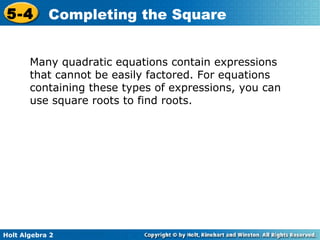 5-4

Completing the Square

Many quadratic equations contain expressions
that cannot be easily factored. For equations
containing these types of expressions, you can
use square roots to find roots.

Holt Algebra 2

 