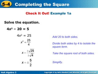 5-4

Completing the Square
Check It Out! Example 1a

Solve the equation.
4x2 – 20 = 5
4x2 = 25
x2 =

25
4

Add 20 to both sides.
Divide both sides by 4 to isolate the
square term.
Take the square root of both sides.
Simplify.

Holt Algebra 2

 