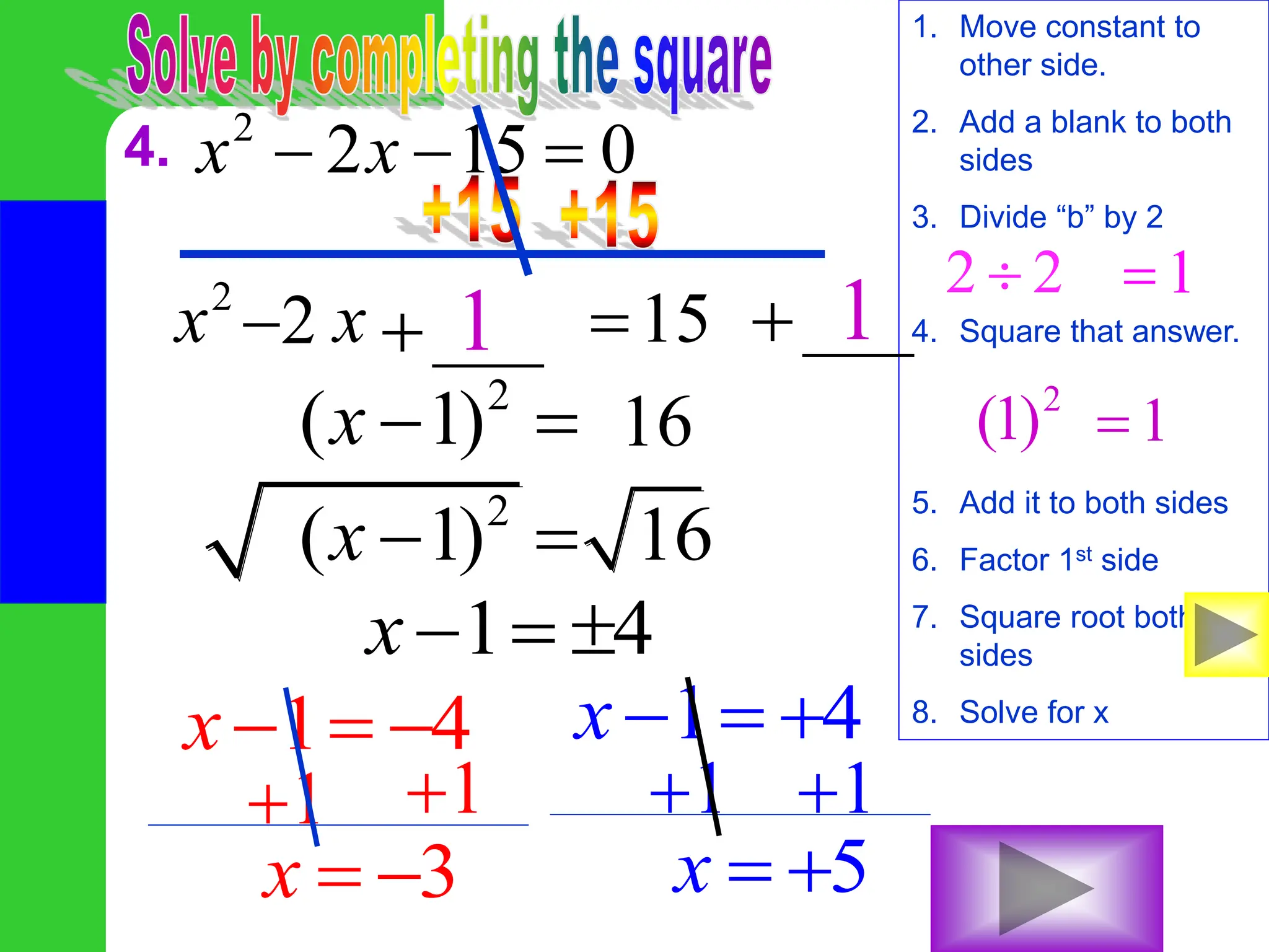 4. 2
2 15 0
x x
  
1. Move constant to
other side.
2. Add a blank to both
sides
3. Divide “b” by 2
4. Square that answer.
5. Add it to both sides
6. Factor 1st side
7. Square root both
sides
8. Solve for x
2
15
x x 
___
 ___

2 2
 1

2
(1) 1

1 1
2
( 1)
x   16
2
( 1) 16
x  
1 4
x  
1 4
x   1 4
x  
1
 1

3
x  
1
 1

5
x  
2

 