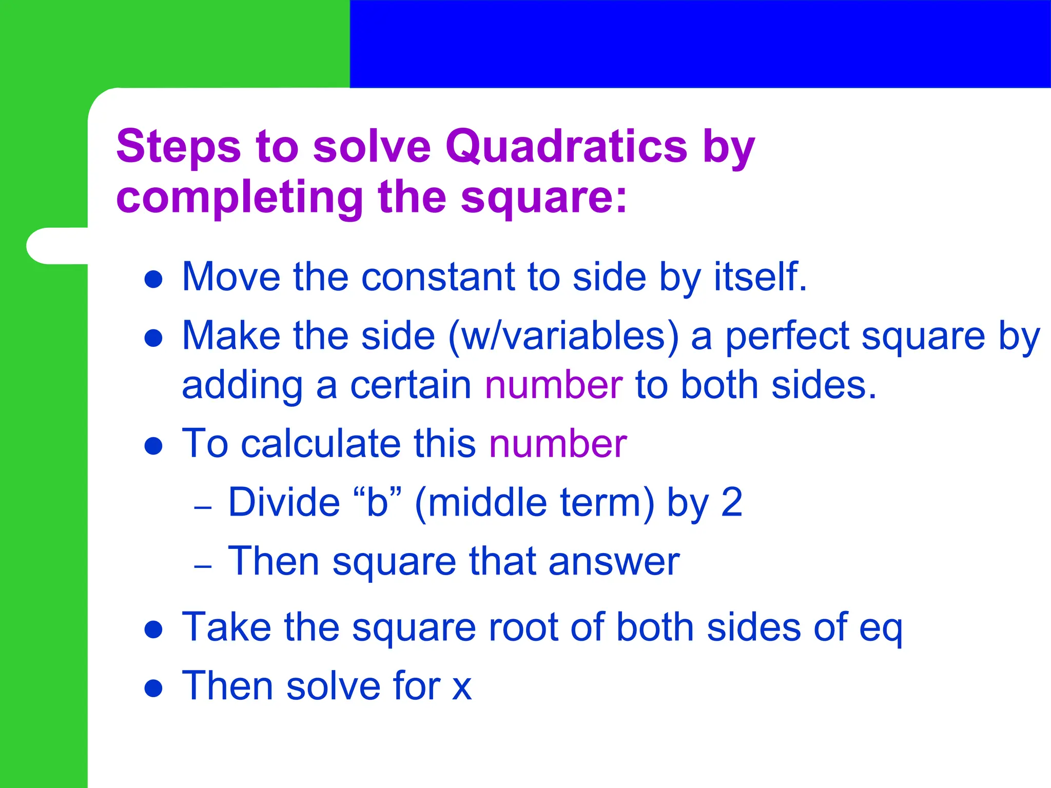 Steps to solve Quadratics by
completing the square:
 Move the constant to side by itself.
 Make the side (w/variables) a perfect square by
adding a certain number to both sides.
 To calculate this number
– Divide “b” (middle term) by 2
– Then square that answer
 Take the square root of both sides of eq
 Then solve for x
 