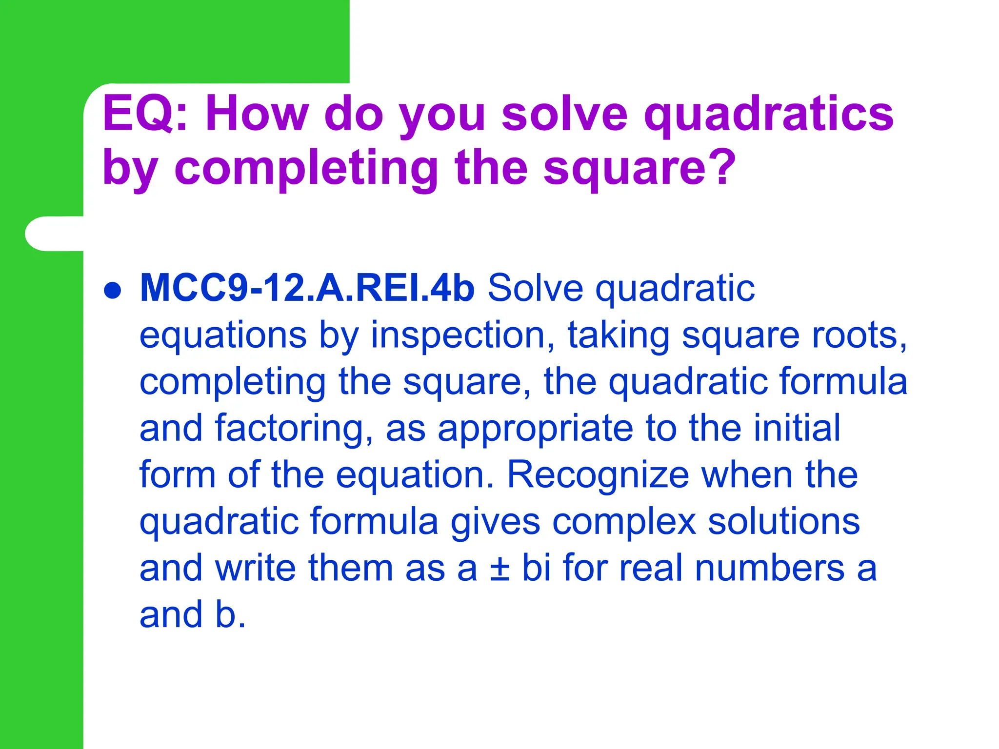 EQ: How do you solve quadratics
by completing the square?
 MCC9-12.A.REI.4b Solve quadratic
equations by inspection, taking square roots,
completing the square, the quadratic formula
and factoring, as appropriate to the initial
form of the equation. Recognize when the
quadratic formula gives complex solutions
and write them as a ± bi for real numbers a
and b.
 