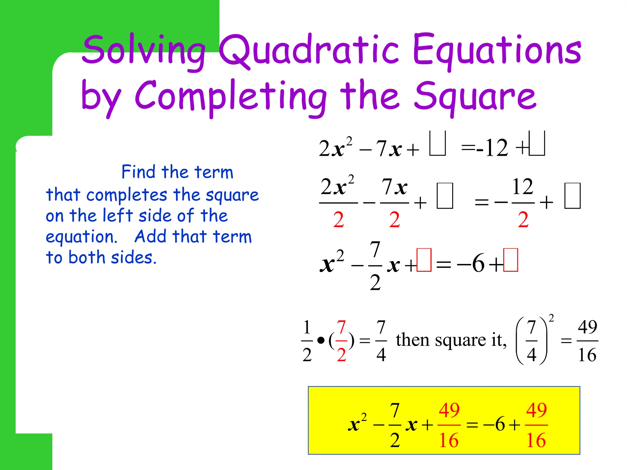 Solving Quadratic Equations
by Completing the Square
Step 2: Find the term
that completes the square
on the left side of the
equation. Add that term
to both sides.
The quadratic coefficient
must be equal to 1 before
you complete the square, so
you must divide all terms
by the quadratic
coefficient first.
2
2
2
2 7
2
2 2 2
7 12
7
2
=-12 +
6
x x
x x
x
x
 
 
 
  
  
2
1 7 7 49
( ) then square it,
2 6
2 4 4 1
7  
  
 
 
2 49 49
16 1
7
6
2 6
x x
    
 