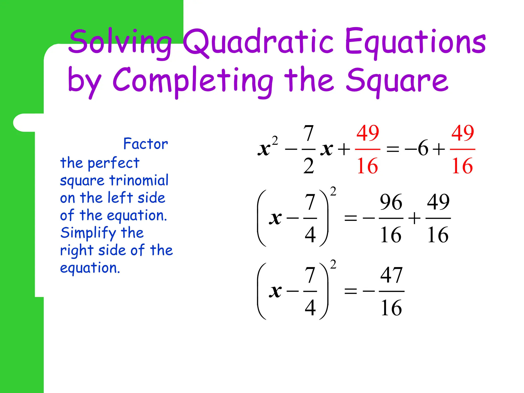 Solving Quadratic Equations
by Completing the Square
Step 3: Factor
the perfect
square trinomial
on the left side
of the equation.
Simplify the
right side of the
equation.
2
2
2
7
6
2
7 96 49
4 16 16
7 47
4
49 49
16 1
16
6
x x
x
x
    
 
   
 
 
 
  
 
 
 