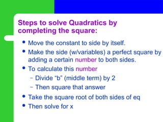 Steps to solve Quadratics by
completing the square:
 Move the constant to side by itself.
 Make the side (w/variables) a perfect square by
adding a certain number to both sides.
 To calculate this number
– Divide “b” (middle term) by 2
– Then square that answer
 Take the square root of both sides of eq
 Then solve for x
 