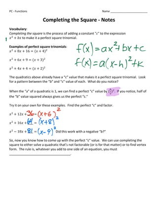 PC - Functions                                                    Name ________________________


                           Completing the Square - Notes


   Vocabulary:

   Completing the square is the process of adding a constant """ to the expression

   # $ + &#	to make it a perfect square trinomial.

   Examples of perfect square trinomials:

   # $ + 8# + 16 = (# + 4)$


   # $ + 6# + 9 = (# + 3)$

    # $ + 4# + 4 = (# + 2)$


   The quadratics above already have a “c” value that makes it a perfect square trinomial. Look

   for a pattern between the “b” and “c” value of each. What do you notice?

                                                                           2

   When the “a” of a quadratic is 1, we can find a perfect “c” value by ( )$ . If you notice, half of
                                                                          $

   the “b” value squared always gives us the perfect “c.”


   Try it on your own for these examples. Find the perfect “c” and factor.

   # $ + 12# + ____ =


   # $ + 16# + ____ =


   # $ − 18# + ____ =               Did this work with a negative “b?”

    So, now you know how to come up with the perfect “c” value. We can use completing the

   square to either solve a quadratic that’s not factorable (or is for that matter) or to find vertex

   form. The rule is, whatever you add to one side of an equation, you must

   __________________________________.









 