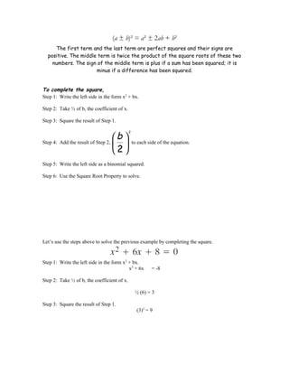(a ± b)² = a² ± 2ab + b²
     The first term and the last term are perfect squares and their signs are
  positive. The middle term is twice the product of the square roots of these two
    numbers. The sign of the middle term is plus if a sum has been squared; it is
                      minus if a difference has been squared.


To complete the square,
Step 1: Write the left side in the form x2 + bx.

Step 2: Take ½ of b, the coefficient of x.

Step 3: Square the result of Step 1.


                                  b 
                                             2


Step 4: Add the result of Step 2,              to each side of the equation.
                                   2
Step 5: Write the left side as a binomial squared.

Step 6: Use the Square Root Property to solve.




Let’s use the steps above to solve the previous example by completing the square.


Step 1: Write the left side in the form x2 + bx.
                                           x2 + 6x         = -8

Step 2: Take ½ of b, the coefficient of x.

                                                  ½ (6) = 3

Step 3: Square the result of Step 1.
                                                   (3)2 = 9
 