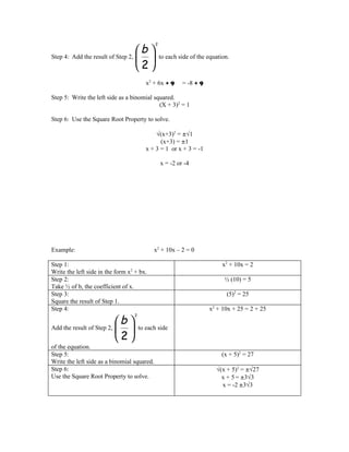 b 
                                             2


Step 4: Add the result of Step 2,              to each side of the equation.
                                  2
                                          x2 + 6x + 9     = -8 + 9

Step 5: Write the left side as a binomial squared.
                                            (X + 3)2 = 1

Step 6: Use the Square Root Property to solve.

                                              √(x+3)2 = ±√1
                                                (x+3) = ±1
                                          x + 3 = 1 or x + 3 = -1

                                                 x = -2 or -4




Example:                                     x2 + 10x – 2 = 0

Step 1:                                                                    x2 + 10x = 2
Write the left side in the form x2 + bx.
Step 2:                                                                     ½ (10) = 5
Take ½ of b, the coefficient of x.
Step 3:                                                                     (5)2 = 25
Square the result of Step 1.
Step 4:                                                              x2 + 10x + 25 = 2 + 25

                            b 
                                   2


Add the result of Step 2,            to each side
                            2
of the equation.
Step 5:                                                                   (x + 5)2 = 27
Write the left side as a binomial squared.
Step 6:                                                                 √(x + 5)2 = ±√27
Use the Square Root Property to solve.                                    x + 5 = ±3√3
                                                                          x = -2 ±3√3
 