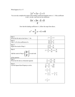 What happens if a ≠ 1?



You can only complete the square if the leading coefficient/quadratic term is 1. If the coefficient
                        is not 1, divide each term by the coefficient.

                                          2x + 3x − 2 = 0
                                               2




                                                2
                Now that the leading coefficient is 1, follow the steps from above.

                                                   3
                                     x2 +            x −1 = 0
                                                   2
Step 1:                                                                  3
Write the left side in the form x2 + bx.                             x2 + x = 1
                                                                         2
Step 2:                                                              13 3
Take ½ of b, the coefficient of x.                                      =
                                                                     2 2 4
Step 3:                                                                       2
                                                                   3     9
Square the result of Step 1.                                         =
                                                                    4  16
Step 4:                                                            3     9     9
                                                               x2 + x + = 1 +
                          b 
                                     2
                                                                   2    16    16
Add the result of Step 2,              to each side
                          2
of the equation.
Step 5:                                                                           2
                                                                     3  25
Write the left side as a binomial squared.                         x+  =
                                                                     4  16
Step 6:                                                                   2
Use the Square Root Property to solve.                           3      25
                                                                x+  = ±
                                                                 4      16
                                                                  3   5
                                                               x+ = ±
                                                                  4   4
                                                                    3 5    −3 5
                                                               x= − +   x= −
                                                                    4 4     4 4

                                                                  1
                                                               x = , −2
                                                                  2
 