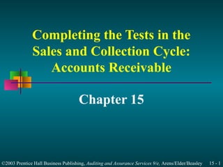 Completing the Tests in the 
Sales and Collection Cycle: 
Accounts Receivable 
Chapter 15 
©2003 Prentice Hall Business Publishing, Auditing and Assurance Services 9/e, Arens/Elder/Beasley 15 - 1 
 