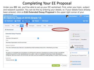 Completing Your EE Proposal
Under your EE tab, you'll be able to set up your EE worksheet. First, enter your topic, subject
and research question. You can do this by entering your details, or, if your details have already
been entered, click on Edit Extended Essay Proposal in the upper right corner of your
worksheet.
 