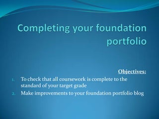 Objectives:
1. To check that all coursework is complete to the
standard of your target grade
2. Make improvements to your foundation portfolio blog

 