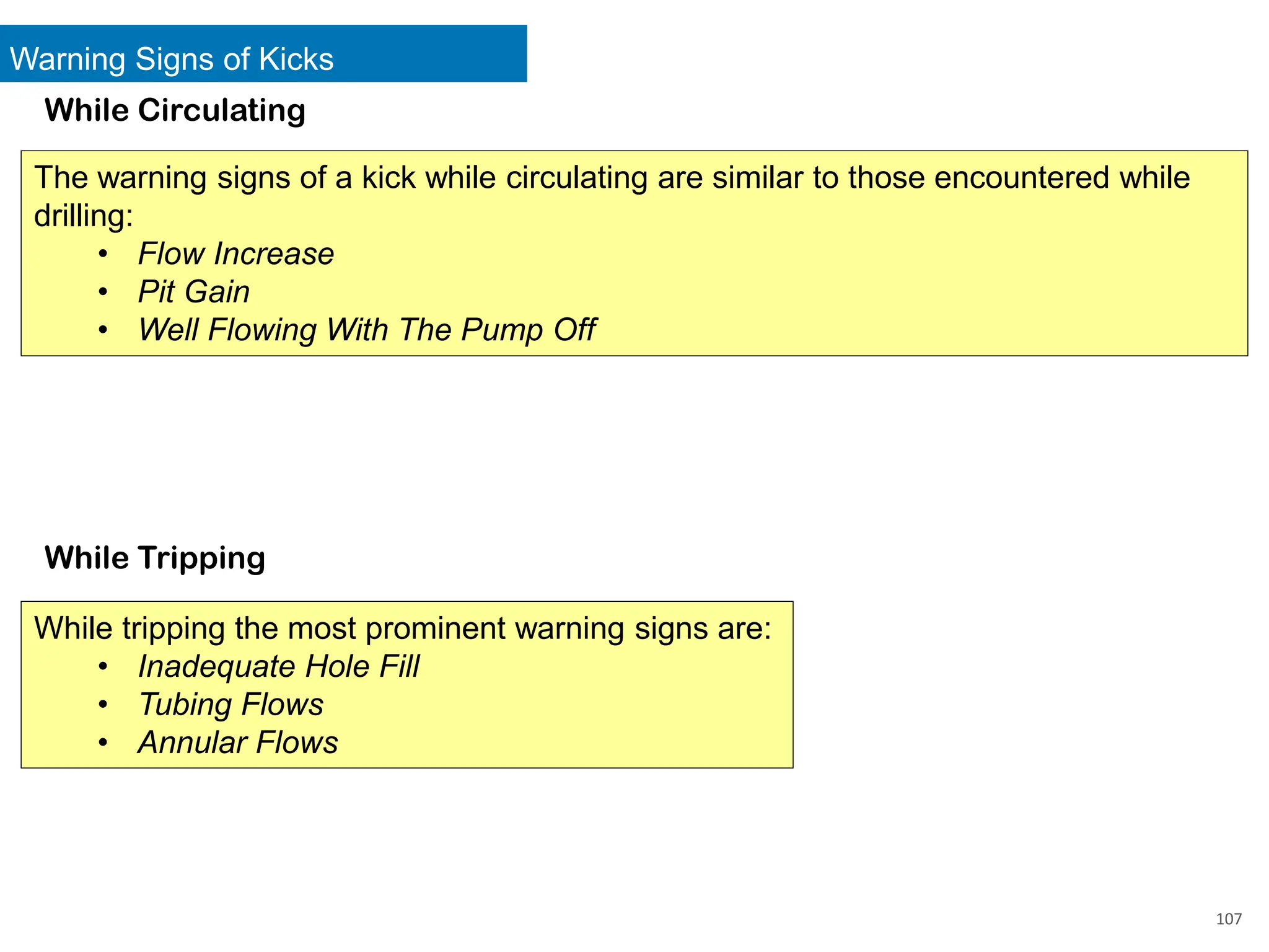 Warning Signs of Kicks
107
While Circulating
While Tripping
The warning signs of a kick while circulating are similar to those encountered while
drilling:
• Flow Increase
• Pit Gain
• Well Flowing With The Pump Off
While tripping the most prominent warning signs are:
• Inadequate Hole Fill
• Tubing Flows
• Annular Flows
 