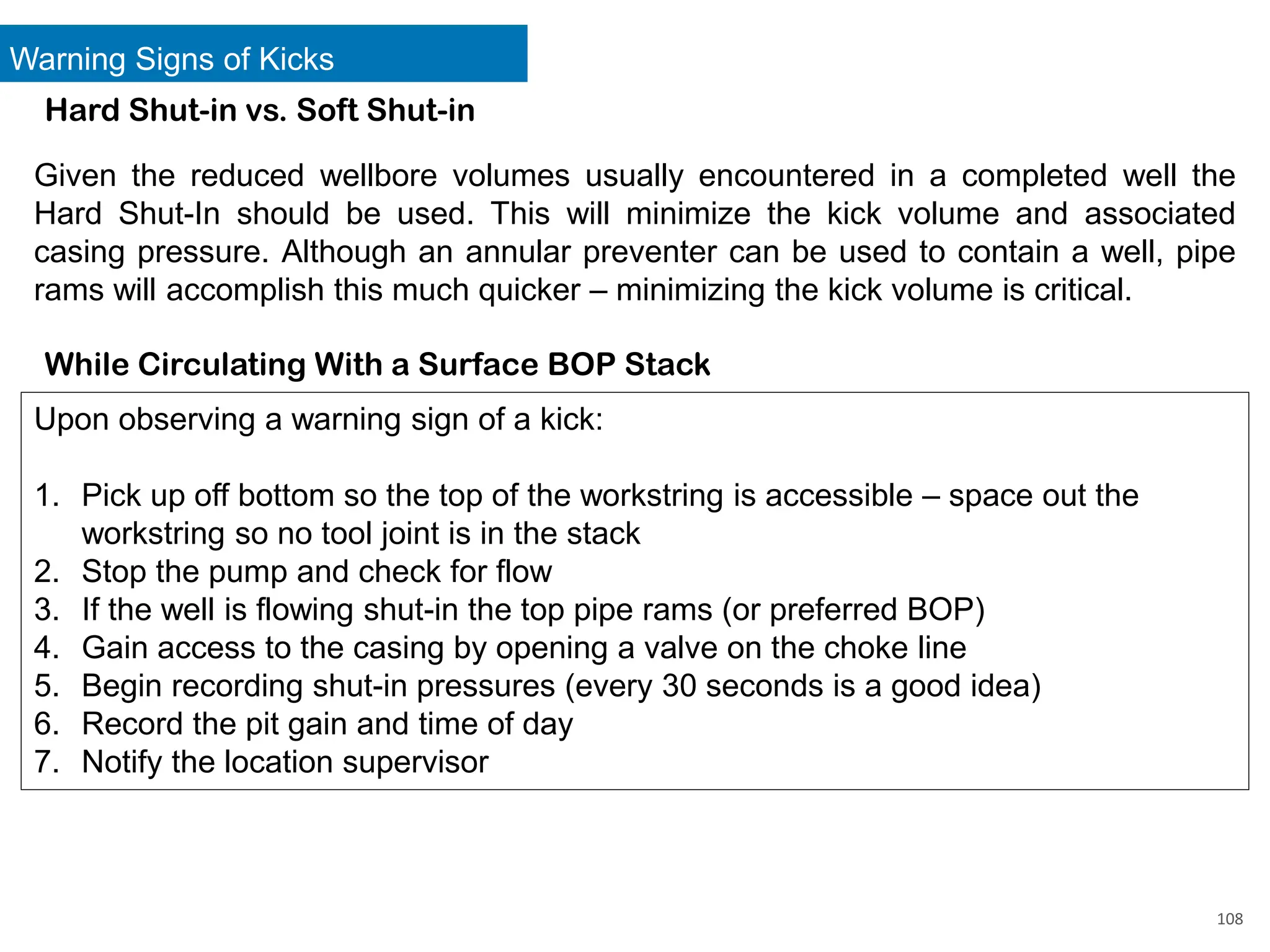 Warning Signs of Kicks
108
Hard Shut-in vs. Soft Shut-in
Given the reduced wellbore volumes usually encountered in a completed well the
Hard Shut-In should be used. This will minimize the kick volume and associated
casing pressure. Although an annular preventer can be used to contain a well, pipe
rams will accomplish this much quicker – minimizing the kick volume is critical.
While Circulating With a Surface BOP Stack
Upon observing a warning sign of a kick:
1. Pick up off bottom so the top of the workstring is accessible – space out the
workstring so no tool joint is in the stack
2. Stop the pump and check for flow
3. If the well is flowing shut-in the top pipe rams (or preferred BOP)
4. Gain access to the casing by opening a valve on the choke line
5. Begin recording shut-in pressures (every 30 seconds is a good idea)
6. Record the pit gain and time of day
7. Notify the location supervisor
 