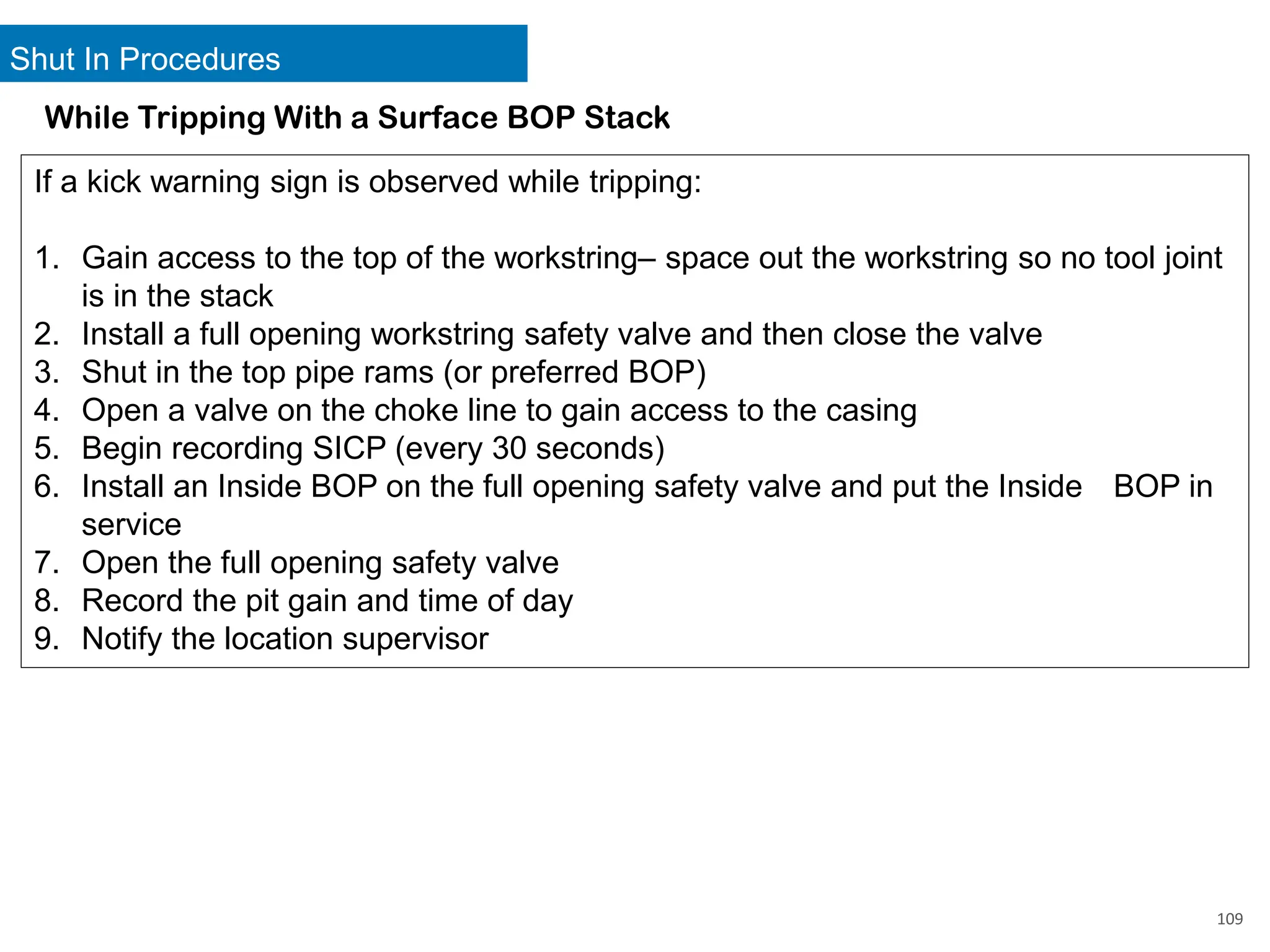 Shut In Procedures
109
While Tripping With a Surface BOP Stack
If a kick warning sign is observed while tripping:
1. Gain access to the top of the workstring– space out the workstring so no tool joint
is in the stack
2. Install a full opening workstring safety valve and then close the valve
3. Shut in the top pipe rams (or preferred BOP)
4. Open a valve on the choke line to gain access to the casing
5. Begin recording SICP (every 30 seconds)
6. Install an Inside BOP on the full opening safety valve and put the Inside BOP in
service
7. Open the full opening safety valve
8. Record the pit gain and time of day
9. Notify the location supervisor
 