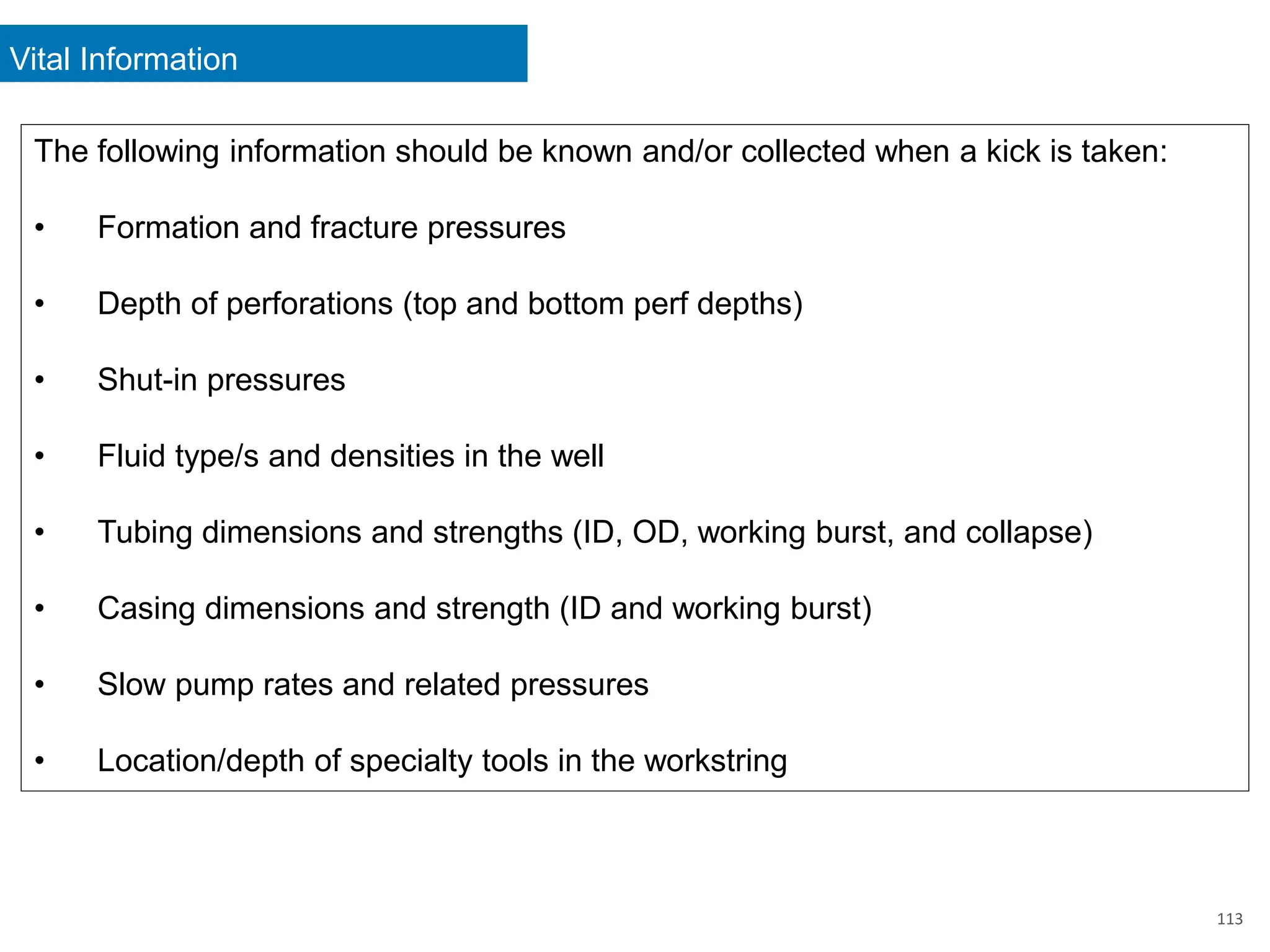 Vital Information
113
The following information should be known and/or collected when a kick is taken:
• Formation and fracture pressures
• Depth of perforations (top and bottom perf depths)
• Shut-in pressures
• Fluid type/s and densities in the well
• Tubing dimensions and strengths (ID, OD, working burst, and collapse)
• Casing dimensions and strength (ID and working burst)
• Slow pump rates and related pressures
• Location/depth of specialty tools in the workstring
 