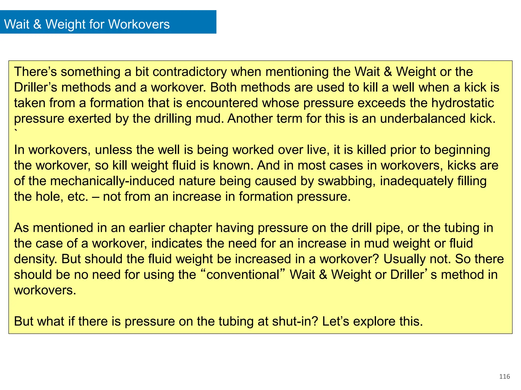 Wait & Weight for Workovers
116
There’s something a bit contradictory when mentioning the Wait & Weight or the
Driller’s methods and a workover. Both methods are used to kill a well when a kick is
taken from a formation that is encountered whose pressure exceeds the hydrostatic
pressure exerted by the drilling mud. Another term for this is an underbalanced kick.
`
In workovers, unless the well is being worked over live, it is killed prior to beginning
the workover, so kill weight fluid is known. And in most cases in workovers, kicks are
of the mechanically-induced nature being caused by swabbing, inadequately filling
the hole, etc. – not from an increase in formation pressure.
As mentioned in an earlier chapter having pressure on the drill pipe, or the tubing in
the case of a workover, indicates the need for an increase in mud weight or fluid
density. But should the fluid weight be increased in a workover? Usually not. So there
should be no need for using the “conventional” Wait & Weight or Driller’s method in
workovers.
But what if there is pressure on the tubing at shut-in? Let’s explore this.
 