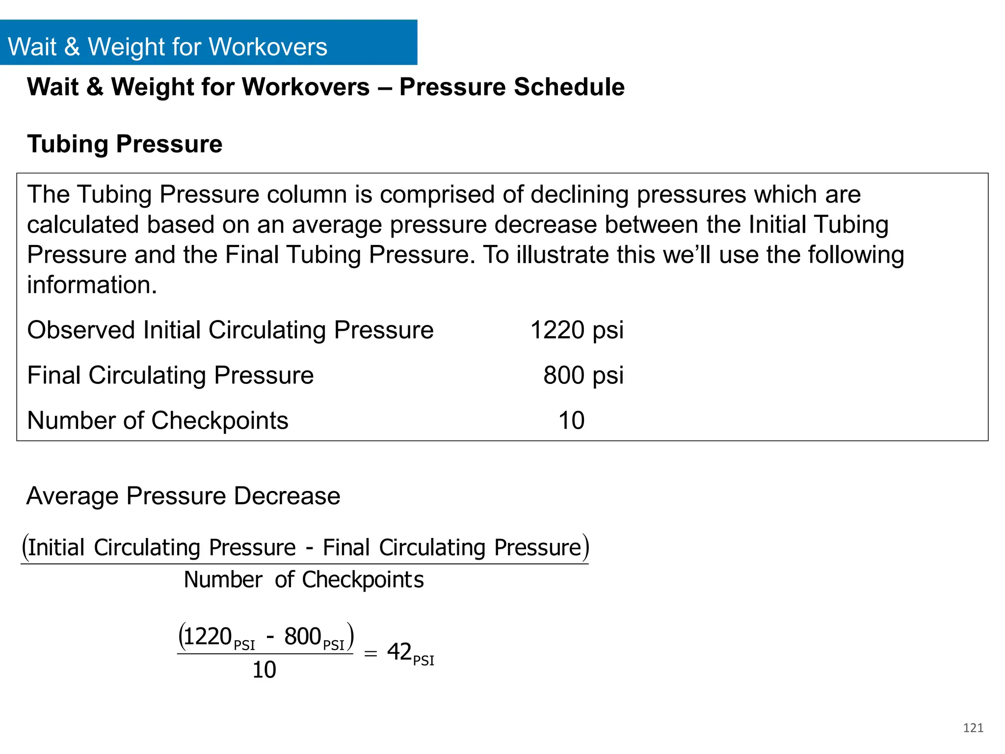 121
Wait & Weight for Workovers – Pressure Schedule
Tubing Pressure
The Tubing Pressure column is comprised of declining pressures which are
calculated based on an average pressure decrease between the Initial Tubing
Pressure and the Final Tubing Pressure. To illustrate this we’ll use the following
information.
Observed Initial Circulating Pressure 1220 psi
Final Circulating Pressure 800 psi
Number of Checkpoints 10
Average Pressure Decrease
( )
s
Checkpoint
of
Number
Pressure
g
Circulatin
Final
-
Pressure
g
Circulatin
Initial
( )
PSI
PSI
PSI
42
10
800
-
1220
=
Wait & Weight for Workovers
 