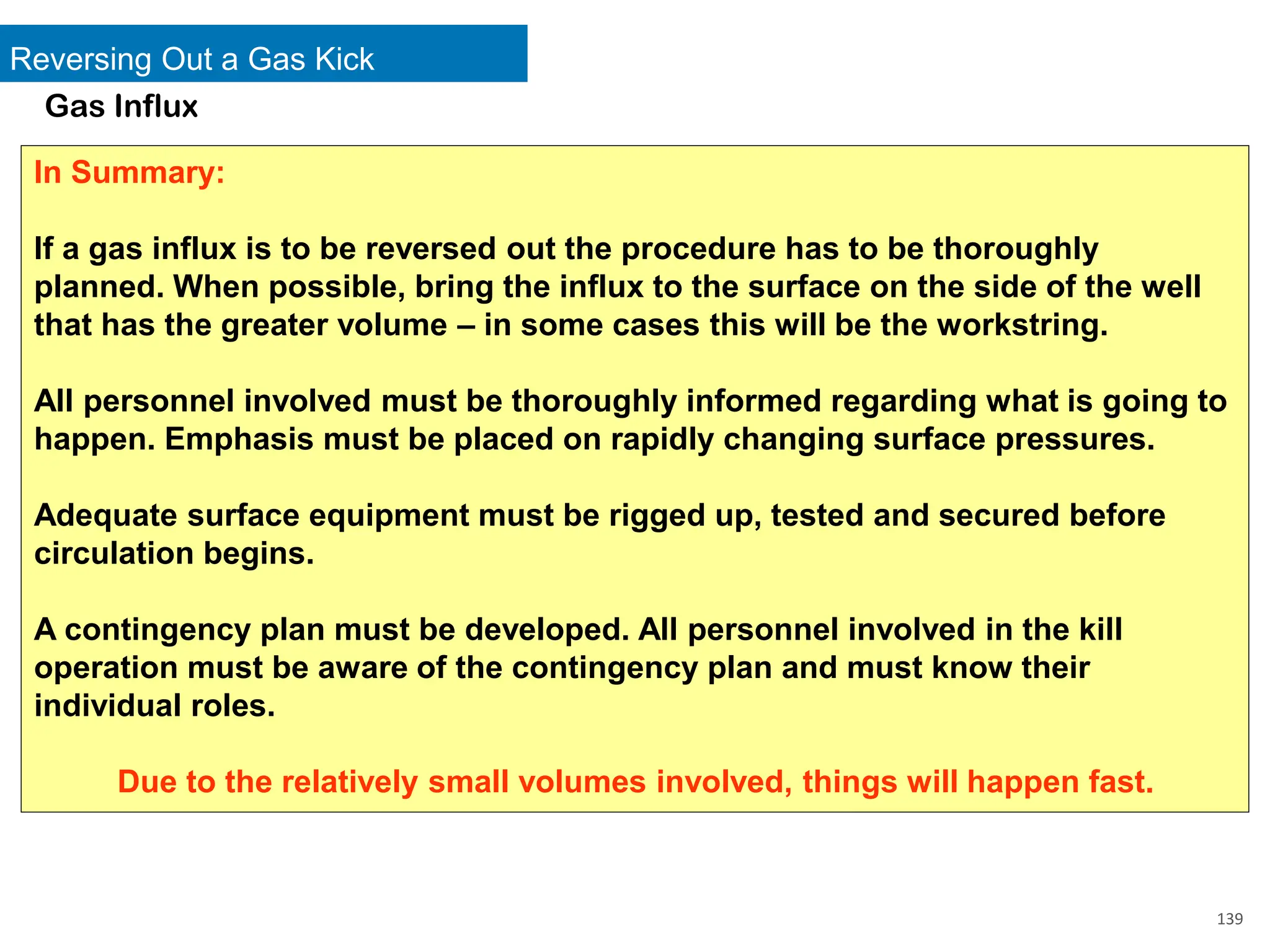 Reversing Out a Gas Kick
139
Gas Influx
In Summary:
If a gas influx is to be reversed out the procedure has to be thoroughly
planned. When possible, bring the influx to the surface on the side of the well
that has the greater volume – in some cases this will be the workstring.
All personnel involved must be thoroughly informed regarding what is going to
happen. Emphasis must be placed on rapidly changing surface pressures.
Adequate surface equipment must be rigged up, tested and secured before
circulation begins.
A contingency plan must be developed. All personnel involved in the kill
operation must be aware of the contingency plan and must know their
individual roles.
Due to the relatively small volumes involved, things will happen fast.
 