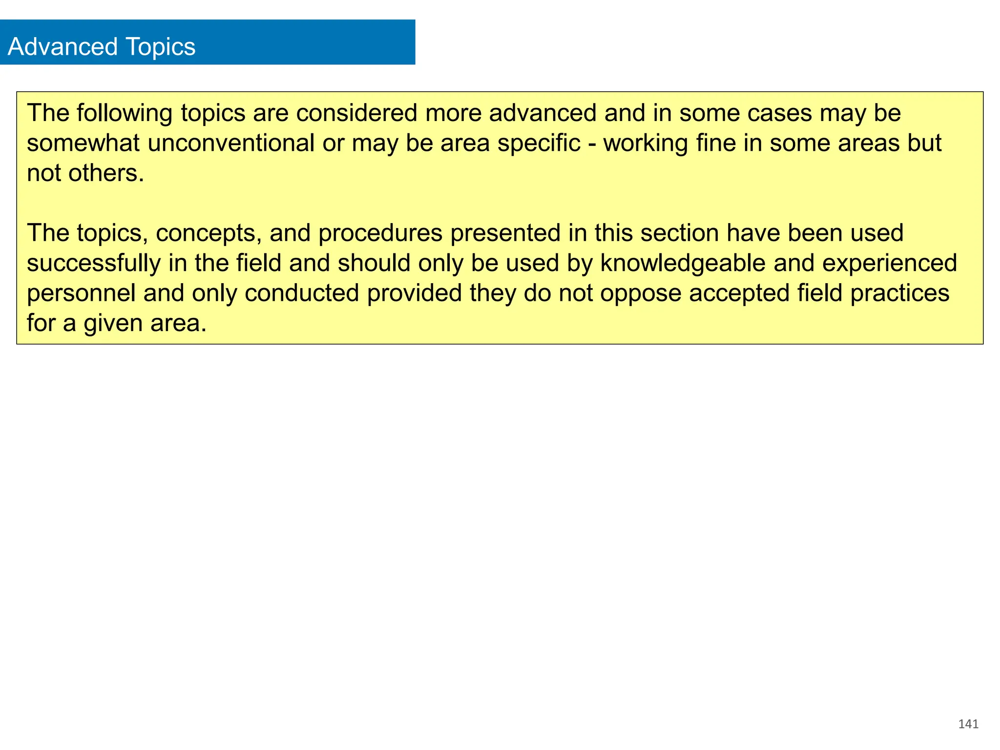 Advanced Topics
141
The following topics are considered more advanced and in some cases may be
somewhat unconventional or may be area specific - working fine in some areas but
not others.
The topics, concepts, and procedures presented in this section have been used
successfully in the field and should only be used by knowledgeable and experienced
personnel and only conducted provided they do not oppose accepted field practices
for a given area.
 